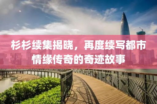 杉杉续集揭晓，再度续写都市情缘传奇的奇迹故事