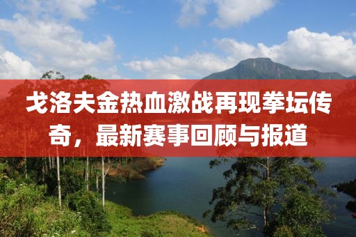 戈洛夫金热血激战再现拳坛传奇，最新赛事回顾与报道