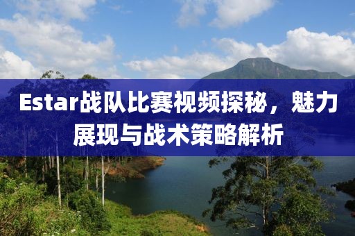 Estar战队比赛视频探秘，魅力展现与战术策略解析