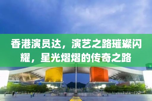 香港演员达，演艺之路璀璨闪耀，星光熠熠的传奇之路