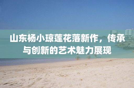 山东杨小琼莲花落新作，传承与创新的艺术魅力展现