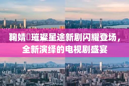 鞠婧祎璀璨星途新剧闪耀登场，全新演绎的电视剧盛宴
