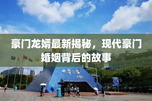 豪门龙婿最新揭秘，现代豪门婚姻背后的故事