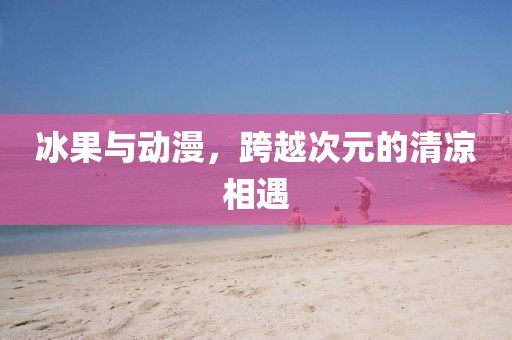 冰果与动漫，跨越次元的清凉相遇