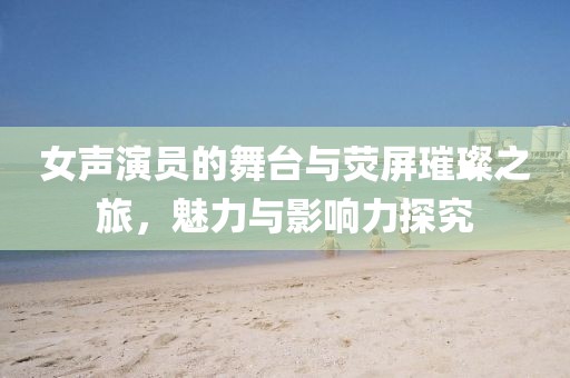 女声演员的舞台与荧屏璀璨之旅，魅力与影响力探究