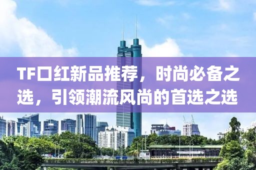 TF口红新品推荐，时尚必备之选，引领潮流风尚的首选之选