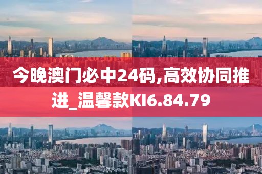 今晚澳门必中24码,高效协同推进_温馨款KI6.84.79