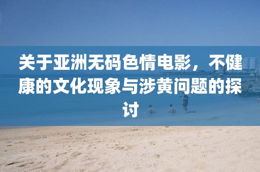 关于亚洲无码色情电影，不健康的文化现象与涉黄问题的探讨