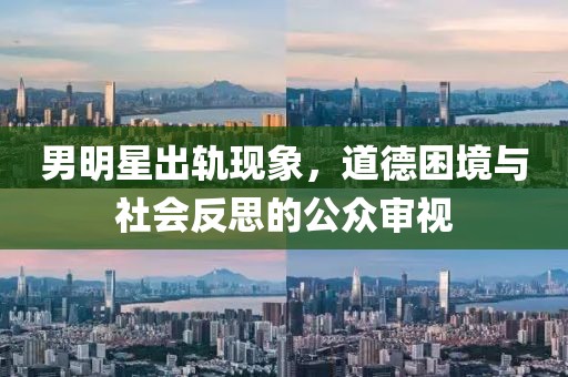 男明星出轨现象，道德困境与社会反思的公众审视