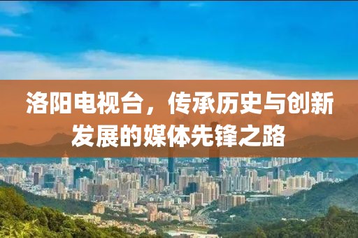 洛阳电视台，传承历史与创新发展的媒体先锋之路