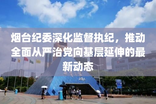 烟台纪委深化监督执纪，推动全面从严治党向基层延伸的最新动态