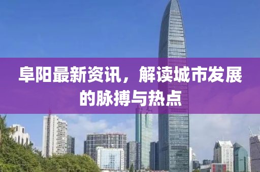 阜阳最新资讯，解读城市发展的脉搏与热点