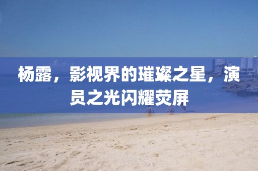 杨露，影视界的璀璨之星，演员之光闪耀荧屏