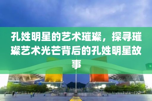 孔姓明星的艺术璀璨，探寻璀璨艺术光芒背后的孔姓明星故事