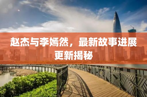 赵杰与李嫣然，最新故事进展更新揭秘
