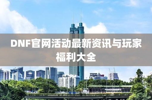 DNF官网活动最新资讯与玩家福利大全