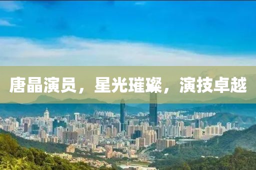 唐晶演员，星光璀璨，演技卓越