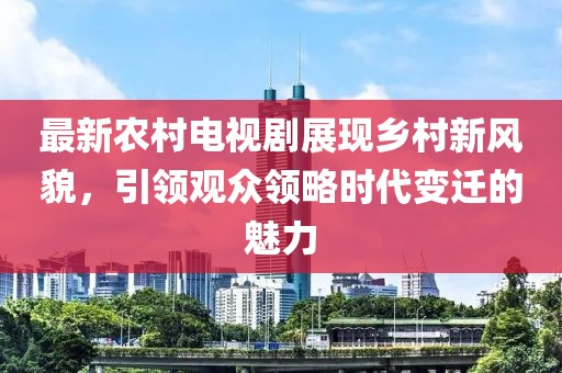 最新农村电视剧展现乡村新风貌，引领观众领略时代变迁的魅力