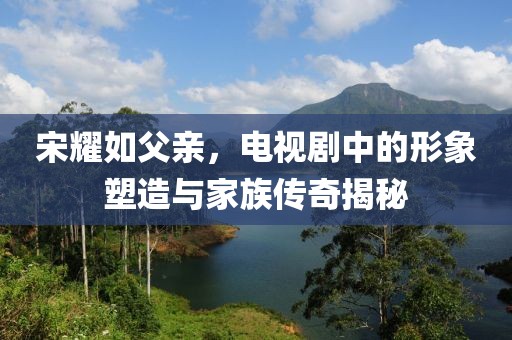 宋耀如父亲，电视剧中的形象塑造与家族传奇揭秘