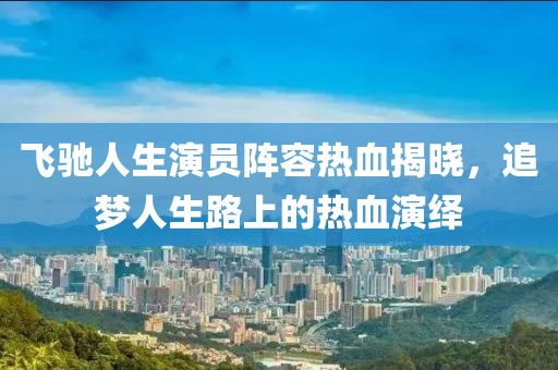 飞驰人生演员阵容热血揭晓，追梦人生路上的热血演绎