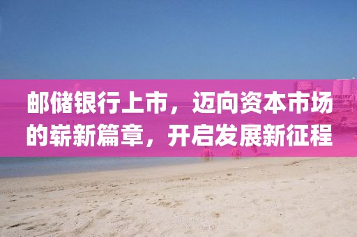 邮储银行上市，迈向资本市场的崭新篇章，开启发展新征程