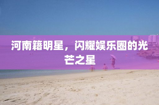 河南籍明星，闪耀娱乐圈的光芒之星
