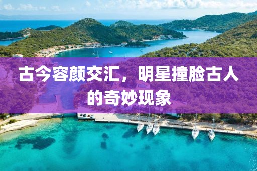 古今容颜交汇，明星撞脸古人的奇妙现象