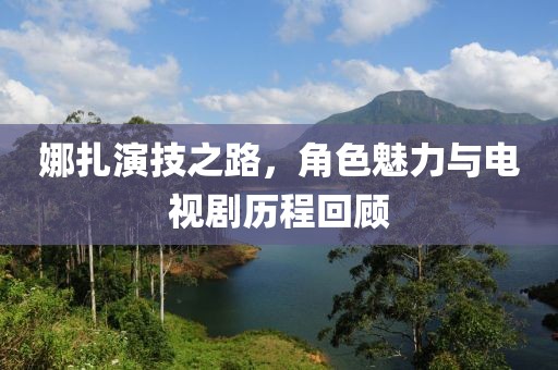 娜扎演技之路，角色魅力与电视剧历程回顾