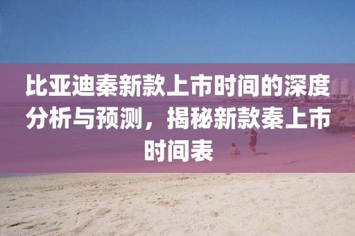 比亚迪秦新款上市时间的深度分析与预测，揭秘新款秦上市时间表