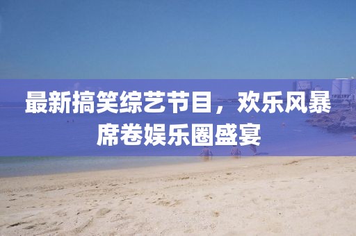最新搞笑综艺节目，欢乐风暴席卷娱乐圈盛宴