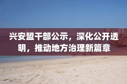 兴安盟干部公示，深化公开透明，推动地方治理新篇章