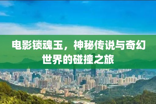 电影锁魂玉，神秘传说与奇幻世界的碰撞之旅