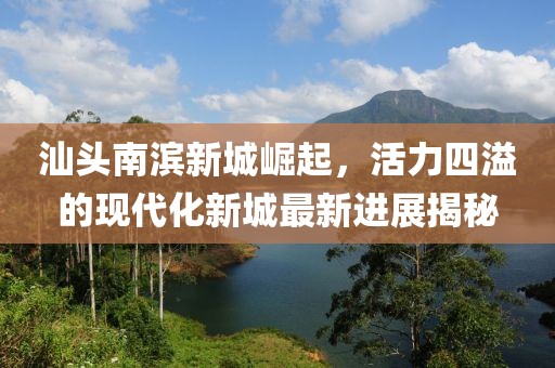 汕头南滨新城崛起，活力四溢的现代化新城最新进展揭秘