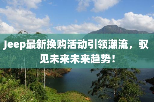 Jeep最新换购活动引领潮流，驭见未来未来趋势！