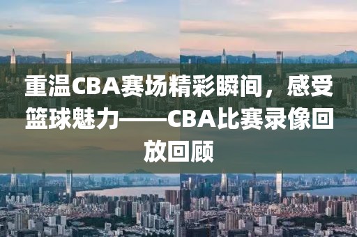 重温CBA赛场精彩瞬间，感受篮球魅力——CBA比赛录像回放回顾