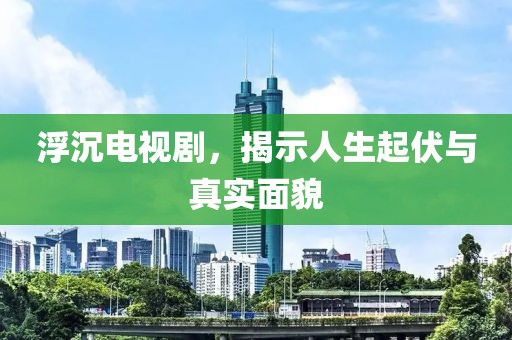 浮沉电视剧，揭示人生起伏与真实面貌