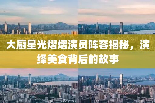 大厨星光熠熠演员阵容揭秘，演绎美食背后的故事