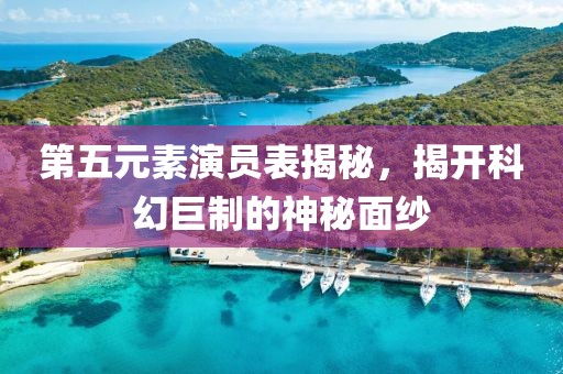 第五元素演员表揭秘，揭开科幻巨制的神秘面纱