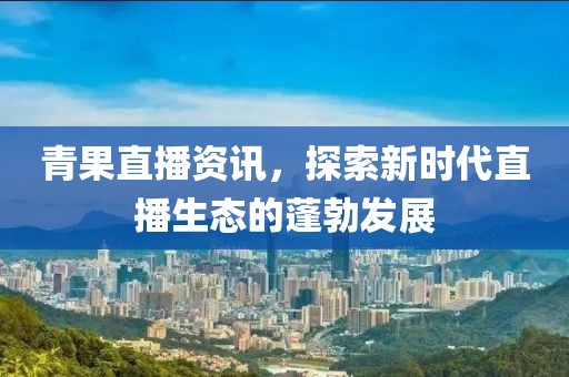 青果直播资讯，探索新时代直播生态的蓬勃发展