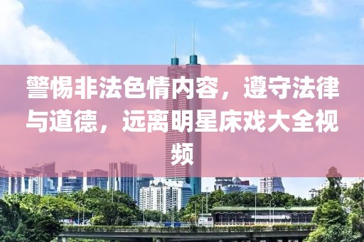 警惕非法色情内容，遵守法律与道德，远离明星床戏大全视频