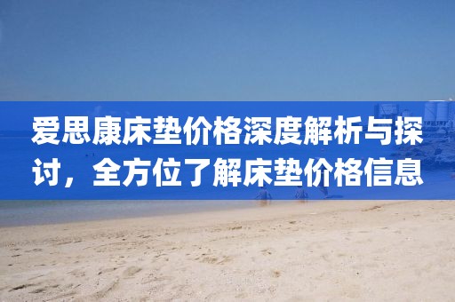 爱思康床垫价格深度解析与探讨，全方位了解床垫价格信息