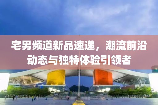 宅男频道新品速递，潮流前沿动态与独特体验引领者