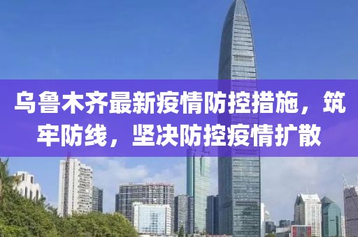 乌鲁木齐最新疫情防控措施，筑牢防线，坚决防控疫情扩散