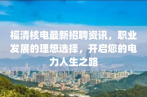 福清核电最新招聘资讯，职业发展的理想选择，开启您的电力人生之路