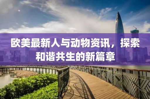 欧美最新人与动物资讯，探索和谐共生的新篇章