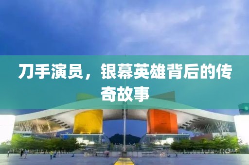 刀手演员，银幕英雄背后的传奇故事