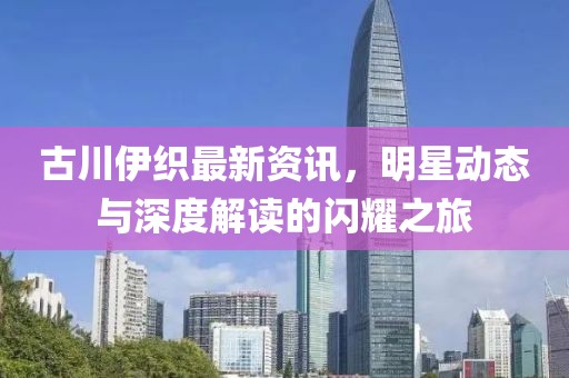 古川伊织最新资讯，明星动态与深度解读的闪耀之旅