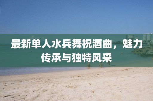 最新单人水兵舞祝酒曲，魅力传承与独特风采