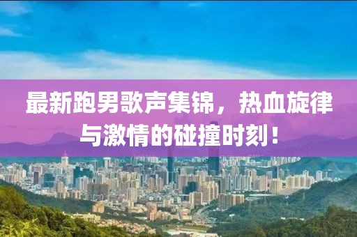 最新跑男歌声集锦，热血旋律与激情的碰撞时刻！