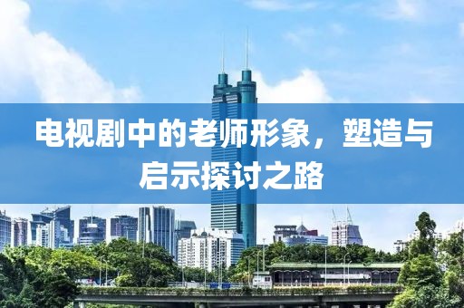 电视剧中的老师形象，塑造与启示探讨之路